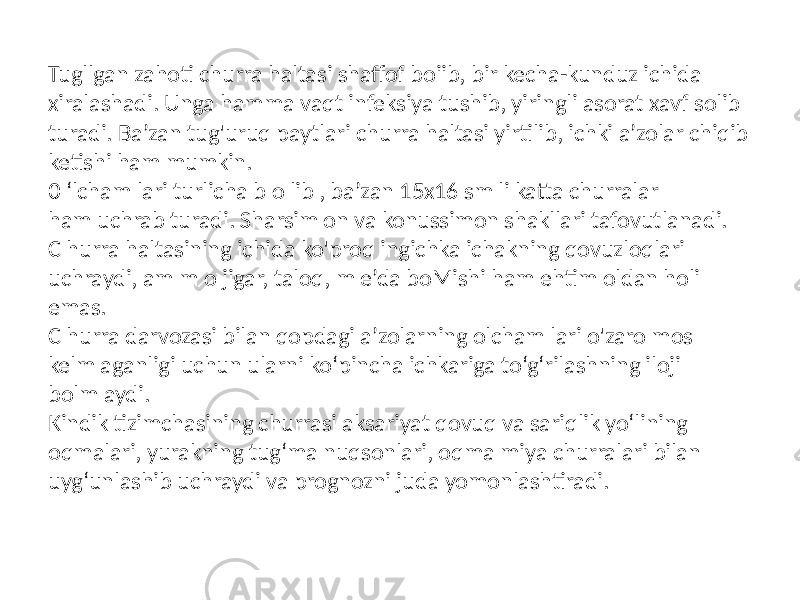 Tugllgan zahoti churra haltasi shaffof boiib, bir kecha-kunduz ichida xiralashadi. Unga hamma vaqt infeksiya tushib, yiringli asorat xavf solib turadi. Ba’zan tug&#39;uruq paytlari churra haltasi yirtilib, ichki a’zolar chiqib ketishi ham mumkin. 0 ‘lcham lari turlicha b o lib , ba’zan 15x16 sm li katta churralar ham uchrab turadi. Sharsim on va konussimon shakllari tafovutlanadi. C hurra haltasining ichida ko&#39;proq ingichka ichakning qovuzloqlari uchraydi, am m o jigar, taloq, m e’da boMishi ham ehtim oldan holi emas. C hurra darvozasi bilan qopdagi a’zolarning olcham lari o&#39;zaro mos kelm aganligi uchun ularni ko‘pincha ichkariga to‘g‘rilashning iloji bolm aydi. Kindik tizimchasining churrasi aksariyat qovuq va sariqlik yo‘lining oqmalari, yurakning tug‘ma nuqsonlari, oqma miya churralari bilan uyg‘unlashib uchraydi va prognozni juda yomonlashtiradi. 