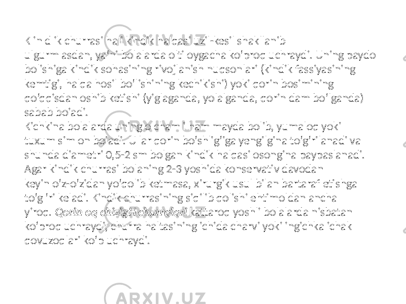 K in d ik churrasi hali kindik halqasi uzil-kesil shakllanib ulgurm asdan, ya’ni bolalarda olti oygacha ko‘proq uchraydi. Uning paydo bolishiga kindik sohasining rivojlanish nuqsonlari (kindik fassiyasining kemtigi, halqa hosil bo‘lishining kechikishi) yoki qorin bosimining qo‘qqisdan oshib ketishi (yiglaganda, yolalganda, qorin dam bo‘lganda) sabab boiadi. Kichkina bolalarda uning olcham i ham mayda bolib, yumaloq yoki tuxum sim on boiadi. U lar qorin bo‘shlig‘iga yengilgina to‘g‘rilanadi va shunda diametri 0,5-2 sm bolgan kindik halqasi osongina paypaslanadi. Agar kindik churrasi bolaning 2-3 yoshida konservativ davodan keyin o‘z-o‘zidan yo‘qolib ketmasa, xirurgik usul bilan bartaraf etishga to‘g ‘ri keladi. Kindik churrasining siqilib qolishi ehtimoldan ancha yiroq. Qorin oq chizigH churralari kattaroq yoshli bolalarda nisbatan ko‘proq uchraydi, churra haltasining ichida charvi yoki ingichka ichak qovuzoqlari ko‘p uchraydi. 