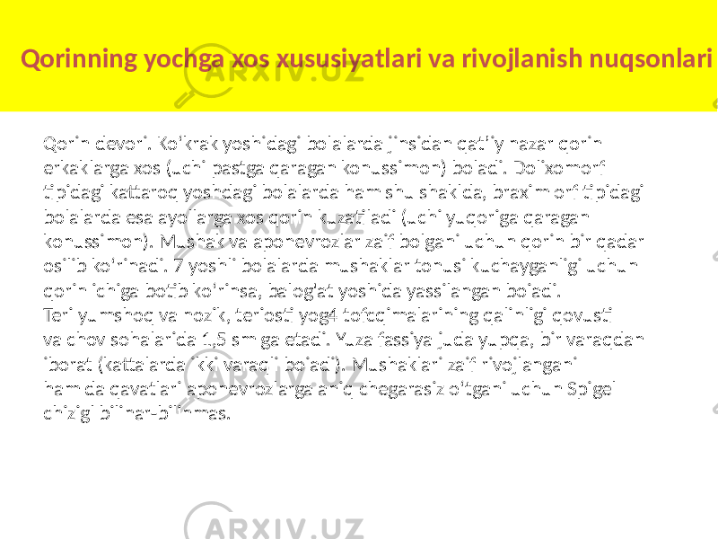 Qorinning yochga xos xususiyatlari va rivojlanish nuqsonlari Qorin devori. Ko‘krak yoshidagi bolalarda jinsidan qat’iy nazar qorin erkaklarga xos (uchi pastga qaragan konussimon) boladi. Dolixomorf tipidagi kattaroq yoshdagi bolalarda ham shu shaklda, braxim orf tipidagi bolalarda esa ayollarga xos qorin kuzatiladi (uchi yuqoriga qaragan konussimon). Mushak va aponevrozlar zaif bolgani uchun qorin bir qadar osilib ko‘rinadi. 7 yoshli bolalarda mushaklar tonusi kuchayganligi uchun qorin ichiga botib ko‘rinsa, balog&#39;at yoshida yassilangan boiadi. Teri yumshoq va nozik, teriosti yog4 tofcqimalarining qalinligi qovusti va chov sohalarida 1,5 sm ga etadi. Yuza fassiya juda yupqa, bir varaqdan iborat (kattalarda ikki varaqli boiadi). Mushaklari zaif rivojlangani ham da qavatlari aponevrozlarga aniq chegarasiz o‘tgani uchun Spigel chizigl bilinar-bilinmas. 