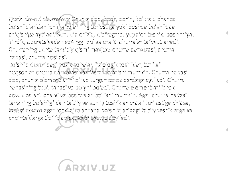 Qorin devori churralaru Churra deb, bosh, qorin, ko‘krak, chanoq bo‘shliqlaridan ichki a’zolarning teriostiga yoki boshqa bo&#39;shliqqa chiqishiga aytiladi. Son, o‘q chiziq, diafragma, yopqich teshik, bosh miya, kindik, operatsiyadan so4nggi bel va oraliq churralar tafovutlanadi. Churraning uchta tarkibiy qismi mavjud: churra darvozasi, churra haltasi, churra hosilasi. Bo‘shliq devoridagi nozik sohalar, fiziologik teshiklar, turli xil nuqsonlar churra darvozasi vazifasini bajarishi mumkin. Churra haltasi deb, churra elementlarini o‘rab turgan seroz pardaga aytiladi. Churra haltasining tubi, tanasi va bo‘yni boiadi. Churra elementlari ichak qovuzloqlari, charvi va boshqalar bo‘lishi mumkin. Agar churra haltasi tananing bo‘shlig‘idan tabiiy va sun&#39;iy teshiklar orqali teri ostiga chiqsa, tashqi churra agar ichki a’zolar tana bo‘shliqlaridagi tabiiy teshiklarga va cho‘ntaklarga tiqilib qolsa, ichki churra deyiladi. 