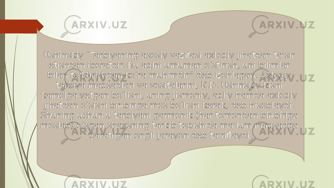 Ushinskiy “Tarbiyaning asosiy vazifasi axloqiy jihatdan ta’sir etishdan iboratdir. Bu aqlni umuman o‘stirish, uni bilimlar bilan to‘ldirishdan ko‘ra muhimdir” deb izohlagan. Axloqiy tarbiya maqsadlari va vositalarini, K.D. Ushinskiy kishi kamolga yetgan bo‘lishi, uning jismoniy, aqliy hamda axloqiy jihatdan o‘sishi bir-biriga mos bo‘lishi kerak, deb hisoblaydi. Shuning uchun u tarbiyani garmonik (har tomondan bir-biriga moslab) o‘sgan shaxsning tarkib topishida ma’lum maqsadga qaratilgan ongli jarayon deb ta’riflaydi. 