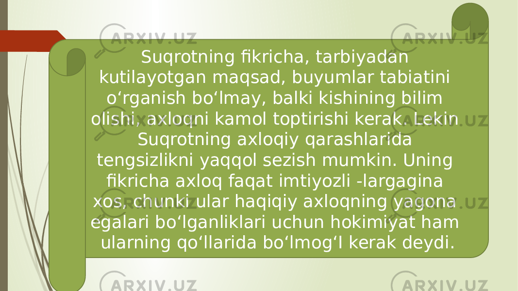 Suqrotning fikricha, tarbiyadan kutilayotgan maqsad, buyumlar tabiatini o‘rganish bo‘lmay, balki kishining bilim olishi, axloqni kamol toptirishi kerak. Lekin Suqrotning axloqiy qarashlarida tengsizlikni yaqqol sezish mumkin. Uning fikricha axloq faqat imtiyozli -largagina xos, chunki ular haqiqiy axloqning yagona egalari bo‘lganliklari uchun hokimiyat ham ularning qo‘llarida bo‘lmog‘I kerak deydi. 