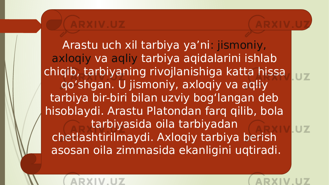 Arastu uch xil tarbiya ya’ni : jismoniy, axloqiy va aqliy tarbiya aqidalarini ishlab chiqib, tarbiyaning rivojlanishiga katta hissa qo‘shgan. U jismoniy, axloqiy va aqliy tarbiya bir-biri bilan uzviy bog‘langan deb hisoblaydi. Arastu Platondan farq qilib, bola tarbiyasida oila tarbiyadan chetlashtirilmaydi. Axloqiy tarbiya berish asosan oila zimmasida ekanligini uqtiradi. 