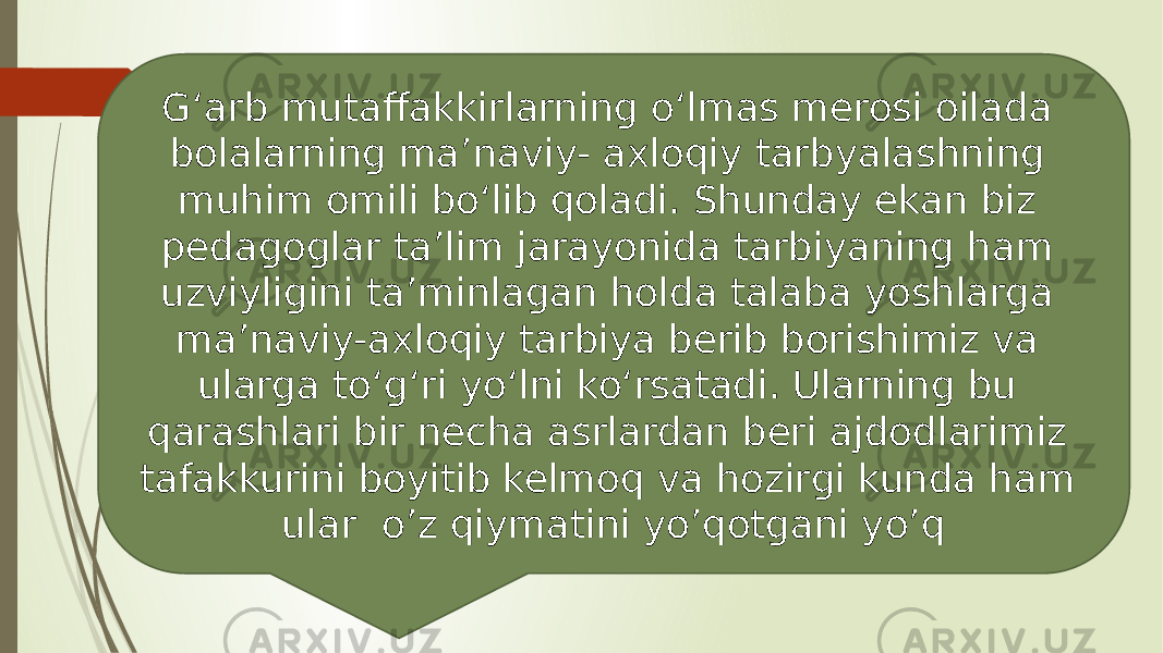 G‘arb mutaffakkirlarning o‘lmas merosi oilada bolalarning ma’naviy- axloqiy tarbyalashning muhim omili bo‘lib qoladi. Shunday ekan biz pedagoglar ta’lim jarayonida tarbiyaning ham uzviyligini ta’minlagan holda talaba yoshlarga ma’naviy-axloqiy tarbiya berib borishimiz va ularga to‘g‘ri yo‘lni ko‘rsatadi. Ularning bu qarashlari bir necha asrlardan beri ajdodlarimiz tafakkurini boyitib kelmoq va hozirgi kunda ham ular o’z qiymatini yo’qotgani yo’q 