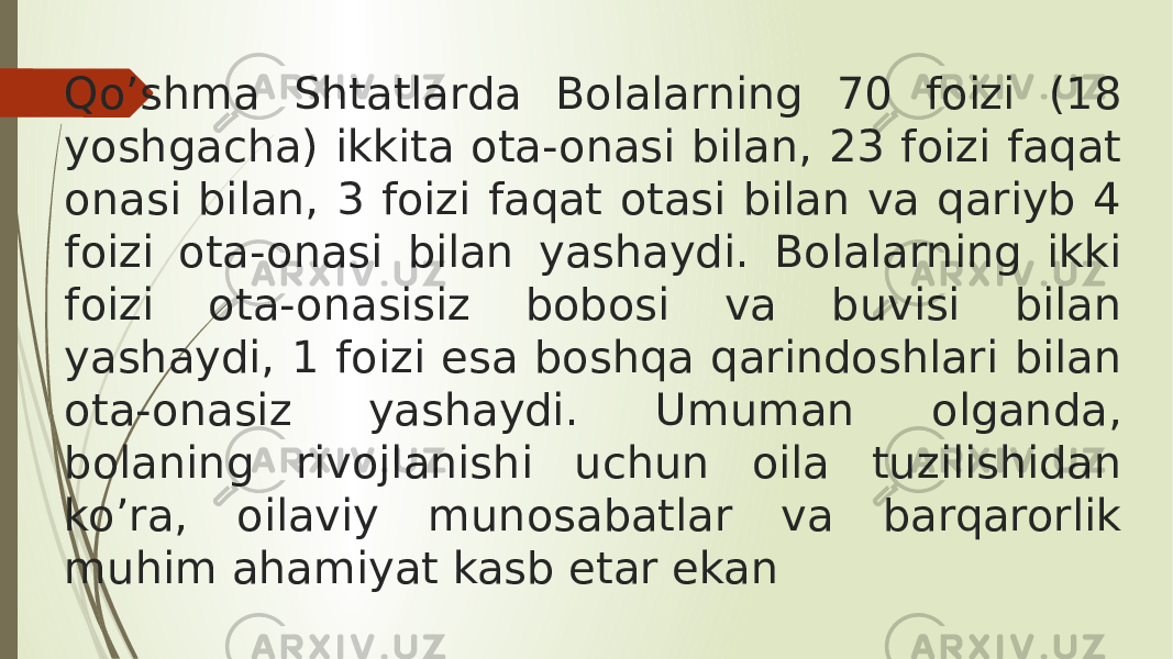 Qo’shma Shtatlarda Bolalarning 70 foizi (18 yoshgacha) ikkita ota-onasi bilan, 23 foizi faqat onasi bilan, 3 foizi faqat otasi bilan va qariyb 4 foizi ota-onasi bilan yashaydi. Bolalarning ikki foizi ota-onasisiz bobosi va buvisi bilan yashaydi, 1 foizi esa boshqa qarindoshlari bilan ota-onasiz yashaydi. Umuman olganda, bolaning rivojlanishi uchun oila tuzilishidan ko’ra, oilaviy munosabatlar va barqarorlik muhim ahamiyat kasb etar ekan 