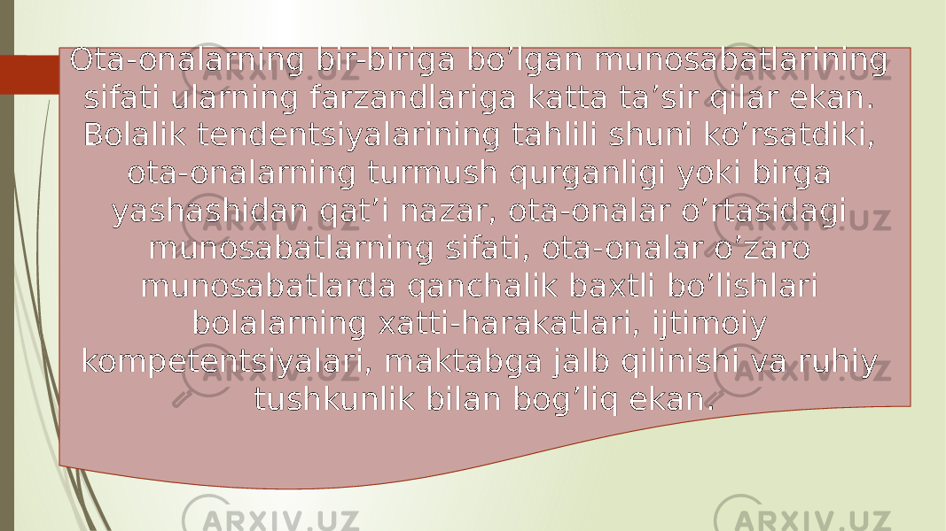 Ota-onalarning bir-biriga bo’lgan munosabatlarining sifati ularning farzandlariga katta ta’sir qilar ekan. Bolalik tendentsiyalarining tahlili shuni ko’rsatdiki, ota-onalarning turmush qurganligi yoki birga yashashidan qat’i nazar, ota-onalar o’rtasidagi munosabatlarning sifati, ota-onalar o’zaro munosabatlarda qanchalik baxtli bo’lishlari bolalarning xatti-harakatlari, ijtimoiy kompetentsiyalari, maktabga jalb qilinishi va ruhiy tushkunlik bilan bog’liq ekan. 