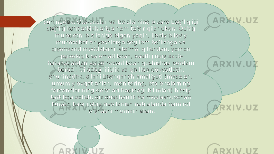 Suningdek, Ota-onalar va bolalarning o’zaro bog’liqligi sog’liq ko’rsatkichlariga ham ta’sir qilar ekan. Ochiq muloqotni o’z ichiga olgan yaqin, ijobiy oilaviy munosabatlar yoshlarga sog’lom bo’lishga va giyohvand moddalarni iste’mol qilishdan, yomon psixologik salomatlikdan, xavfli jinsiy xatti- harakatlardan va zo’ravonlikdan qochishga yordam beradi. Oiladagi iliqlik va qo’llab-quvvatlash, shuningdek, oilani boshqarish amaliyoti (masalan, umumiy ovqatlanish, monitoring, ota-onalarning farzandlarining do’stlari haqidagi bilimlari) hissiy tartibga solish, qiziquvchanlik va moslashuvchan kurash kabi ijobiy rivojlanish natijalarida ham rol o’ynashi mumkin ekan. 