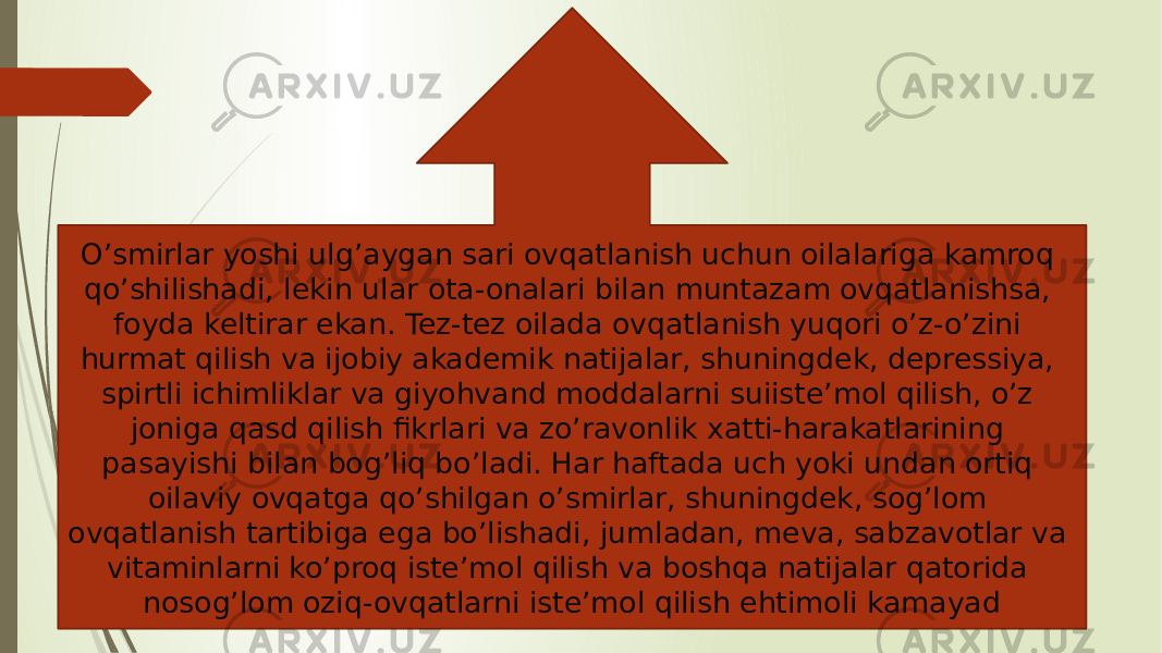 O’smirlar yoshi ulg’aygan sari ovqatlanish uchun oilalariga kamroq qo’shilishadi, lekin ular ota-onalari bilan muntazam ovqatlanishsa, foyda keltirar ekan. Tez-tez oilada ovqatlanish yuqori o’z-o’zini hurmat qilish va ijobiy akademik natijalar, shuningdek, depressiya, spirtli ichimliklar va giyohvand moddalarni suiiste’mol qilish, o’z joniga qasd qilish fikrlari va zo’ravonlik xatti-harakatlarining pasayishi bilan bog’liq bo’ladi. Har haftada uch yoki undan ortiq oilaviy ovqatga qo’shilgan o’smirlar, shuningdek, sog’lom ovqatlanish tartibiga ega bo’lishadi, jumladan, meva, sabzavotlar va vitaminlarni ko’proq iste’mol qilish va boshqa natijalar qatorida nosog’lom oziq-ovqatlarni iste’mol qilish ehtimoli kamayad 