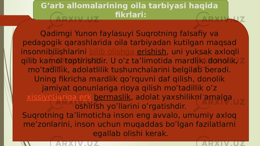 Qadimgi Yunon faylasuyi Suqrotning falsafiy va pedagogik qarashlarida oila tarbiyadan kutilgan maqsad insonnibilishlarini  bilib olishga erishish , uni yuksak axloqli qilib kamol toptirishdir. U o’z ta’limotida mardlik, donolik, mo’tadillik, adolatlilik tushunchalarini belgilab beradi. Uning fikricha mardlik qo’rquvni daf qilish, donolik jamiyat qonunlariga rioya qilish mo’tadillik o’z  xissiyotlariga erk bermaslik , adolat yaxshilikni amalga oshirish yo’llarini o’rgatishdir. Suqrotning ta’limoticha inson eng avvalo, umumiy axloq me’zonlarini, inson uchun muqaddas bo’lgan fazilatlarni egallab olishi kerak.G’arb allomalarining oila tarbiyasi haqida fikrlari: 