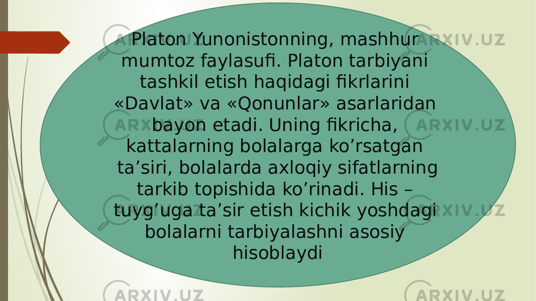 Platon Yunonistonning, mashhur mumtoz faylasufi. Platon tarbiyani tashkil etish haqidagi fikrlarini «Davlat» va «Qonunlar» asarlaridan bayon etadi. Uning fikricha, kattalarning bolalarga ko’rsatgan ta’siri, bolalarda axloqiy sifatlarning tarkib topishida ko’rinadi. His – tuyg’uga ta’sir etish kichik yoshdagi bolalarni tarbiyalashni asosiy hisoblaydi 