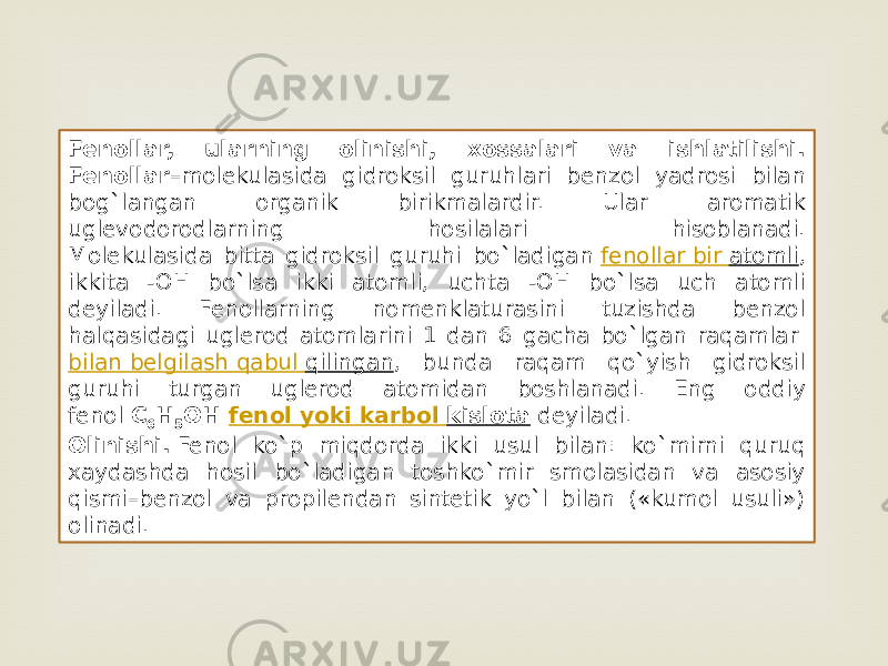 Fenollar, ularning olinishi, xossalari va ishlatilishi. Fenollar –molekulasida gidroksil guruhlari benzol yadrosi bilan bog`langan organik birikmalardir. Ular aromatik uglevodorodlarning hosilalari hisoblanadi. Molekulasida bitta gidroksil guruhi bo`ladigan  fenollar bir atomli , ikkita -OH bo`lsa ikki atomli, uchta -OH bo`lsa uch atomli deyiladi. Fenollarning nomenklaturasini tuzishda benzol halqasidagi uglerod atomlarini 1 dan 6 gacha bo`lgan raqamlar  bilan belgilash qabul qilingan , bunda raqam qo`yish gidroksil guruhi turgan uglerod atomidan boshlanadi. Eng oddiy fenol  C 6 H 5 OH  fenol yoki karbol kislota  deyiladi. Olinishi.  Fenol ko`p miqdorda ikki usul bilan: ko`mirni quruq xaydashda hosil bo`ladigan toshko`mir smolasidan va asosiy qismi–benzol va propilendan sintetik yo`l bilan («kumol usuli») olinadi. 