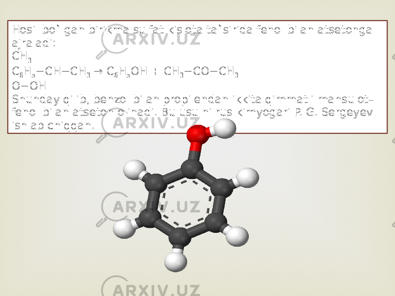 Hosil bo`lgan birikma sulfat kislota ta`sirida fenol bilan atsetonga ajraladi: CH 3 C 6 H 5 −CH−CH 3  → C 6 H 5 OH + CH 3 −CO−CH 3 O−OH Shunday qilib, benzol bilan propilendan ikkita qimmatli mahsulot– fenol bilan atseton olinadi. Bu usulni rus kimyogari P. G. Sergeyev ishlab chiqqan. 