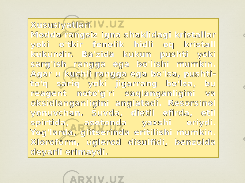 Xususiyatlari Modda rangsiz igna shaklidagi kristallar yoki o&#39;tkir fenolik hidli oq kristall kukundir. Ba&#39;zida kukun pushti yoki sarg&#39;ish rangga ega bo&#39;lishi mumkin. Agar u kuchli rangga ega bo&#39;lsa, pushti- to&#39;q sariq yoki jigarrang bo&#39;lsa, bu reagent noto&#39;g&#39;ri saqlanganligini va oksidlanganligini anglatadi. Resorsinol yonuvchan. Suvda, dietil efirda, etil spirtida, asetonda yaxshi eriydi. Yog&#39;larda, glitserinda eritilishi mumkin. Xloroform, uglerod disulfidi, benzolda deyarli erimaydi.1D 1E 1A 1B 0D 26 1104 07 04 1A 0D 2D 1D 1F 