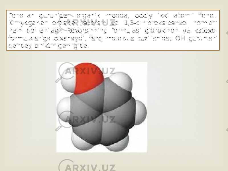 Fenollar guruhidan organik modda, oddiy ikki atomli fenol. Kimyogarlar orasida rezorsin va 1,3-dihidroksibenzol nomlari ham qo&#39;llaniladi. Rezorsinning formulasi gidrokinon va katexol formulalariga o&#39;xshaydi, farq molekula tuzilishida; OH guruhlari qanday biriktirilganligida. 