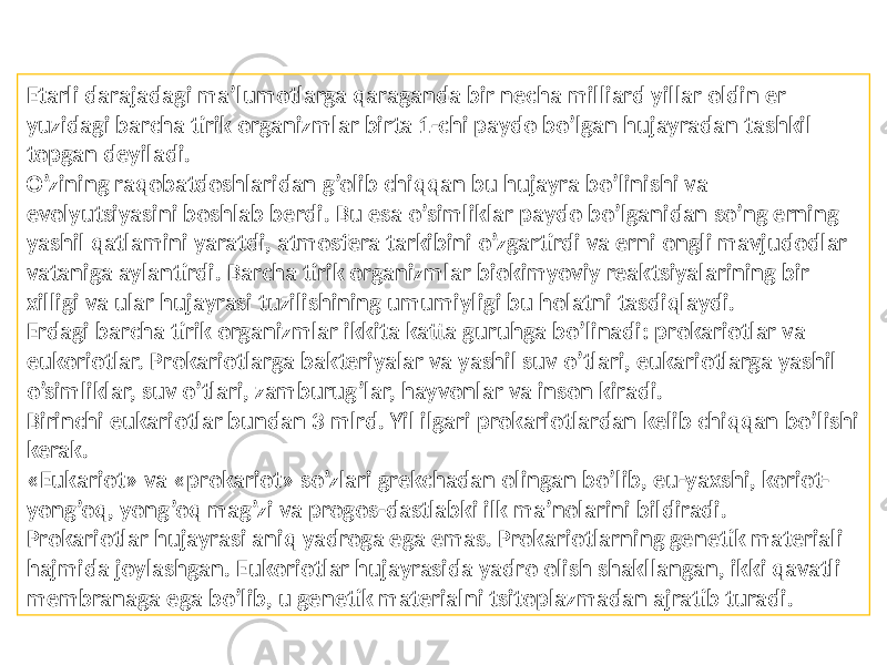 Etarli darajadagi ma’lumotlarga qaraganda bir necha milliard yillar oldin er yuzidagi barcha tirik organizmlar birta 1-chi paydo bo’lgan hujayradan tashkil topgan deyiladi. O’zining raqobatdoshlaridan g’olib chiqqan bu hujayra bo’linishi va evolyutsiyasini boshlab berdi. Bu esa o’simliklar paydo bo’lganidan so’ng erning yashil qatlamini yaratdi, atmosfera tarkibini o’zgartirdi va erni ongli mavjudodlar vataniga aylantirdi. Barcha tirik organizmlar biokimyoviy reaktsiyalarining bir xilligi va ular hujayrasi tuzilishining umumiyligi bu holatni tasdiqlaydi. Erdagi barcha tirik organizmlar ikkita katta guruhga bo’linadi: prokariotlar va eukoriotlar. Prokariotlarga bakteriyalar va yashil suv o’tlari, eukariotlarga yashil o’simliklar, suv o’tlari, zamburug’lar, hayvonlar va inson kiradi. Birinchi eukariotlar bundan 3 mlrd. Yil ilgari prokariotlardan kelib chiqqan bo’lishi kerak. «Eukariot» va «prokariot» so’zlari grekchadan olingan bo’lib, eu-yaxshi, koriot- yong’oq, yong’oq mag’zi va progos-dastlabki ilk ma’nolarini bildiradi. Prokariotlar hujayrasi aniq yadroga ega emas. Prokariotlarning genetik materiali hajmida joylashgan. Eukoriotlar hujayrasida yadro olish shakllangan, ikki qavatli membranaga ega bo’lib, u genetik materialni tsitoplazmadan ajratib turadi. 