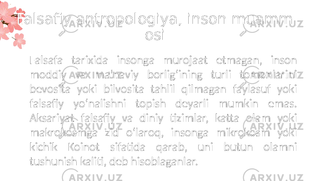 Falsafiy antropologiya, inson muamm osi Falsafa tarixida insonga murojaat etmagan, inson moddiy va ma’naviy borlig‘ining turli tomonlarini bevosita yoki bilvosita tahlil qilmagan faylasuf yoki falsafiy yo‘nalishni topish deyarli mumkin emas. Aksariyat falsafiy va diniy tizimlar, katta olam yoki makrokosmga zid o‘laroq, insonga mikrokosm yoki kichik Koinot sifatida qarab, uni butun olamni tushunish kaliti, deb hisoblaganlar. 