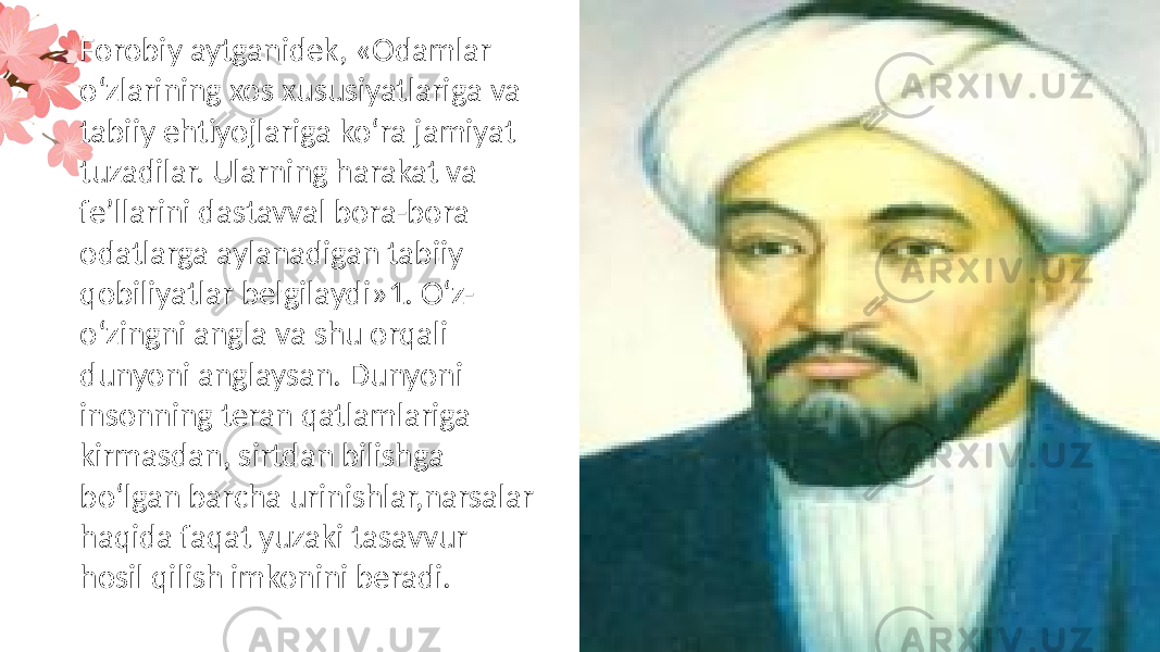 Forobiy aytganidek, «Odamlar o‘zlarining xos xususiyatlariga va tabiiy ehtiyojlariga ko‘ra jamiyat tuzadilar. Ularning harakat va fe’llarini dastavval bora-bora odatlarga aylanadigan tabiiy qobiliyatlar belgilaydi»1. O‘z- o‘zingni angla va shu orqali dunyoni anglaysan. Dunyoni insonning teran qatlamlariga kirmasdan, sirtdan bilishga bo‘lgan barcha urinishlar,narsalar haqida faqat yuzaki tasavvur hosil qilish imkonini beradi. 