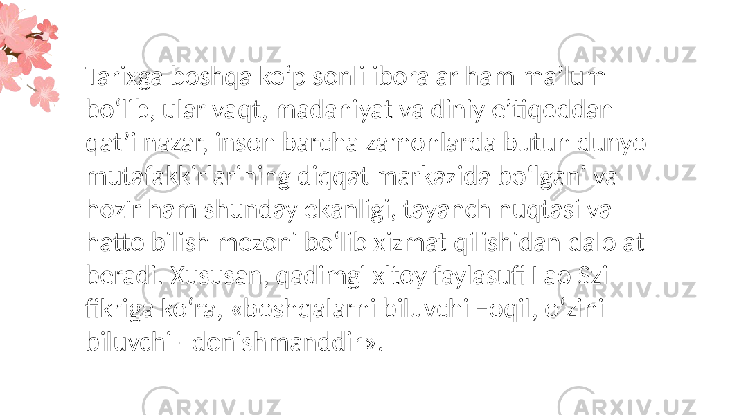 Tarixga boshqa ko‘p sonli iboralar ham ma’lum bo‘lib, ular vaqt, madaniyat va diniy e’tiqoddan qat’i nazar, inson barcha zamonlarda butun dunyo mutafakkirlarining diqqat markazida bo‘lgani va hozir ham shunday ekanligi, tayanch nuqtasi va hatto bilish mezoni bo‘lib xizmat qilishidan dalolat beradi. Xususan, qadimgi xitoy faylasufi Lao Szi fikriga ko‘ra, «boshqalarni biluvchi –oqil, o‘zini biluvchi –donishmanddir». 