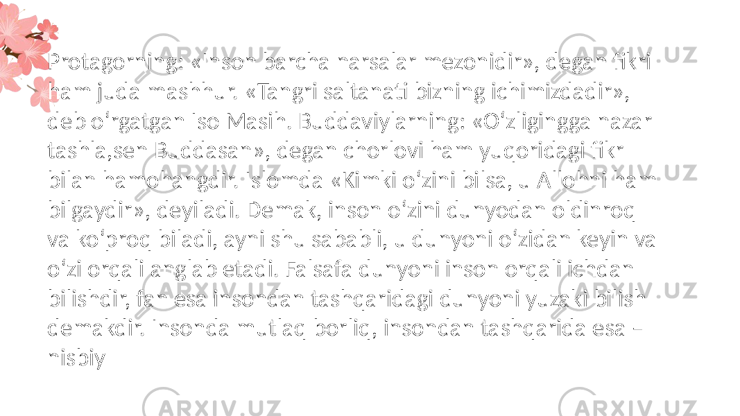 Protagorning: «Inson barcha narsalar mezonidir», degan fikri ham juda mashhur. «Tangri saltanati bizning ichimizdadir», deb o‘rgatgan Iso Masih. Buddaviylarning: «O‘zligingga nazar tashla,sen Buddasan», degan chorlovi ham yuqoridagi fikr bilan hamohangdir. Islomda «Kimki o‘zini bilsa, u Allohni ham bilgaydir», deyiladi. Demak, inson o‘zini dunyodan oldinroq va ko‘proq biladi, ayni shu sababli, u dunyoni o‘zidan keyin va o‘zi orqali anglab etadi. Falsafa dunyoni inson orqali ichdan bilishdir, fan esa insondan tashqaridagi dunyoni yuzaki bilish demakdir. Insonda mutlaq borliq, insondan tashqarida esa – nisbiy 