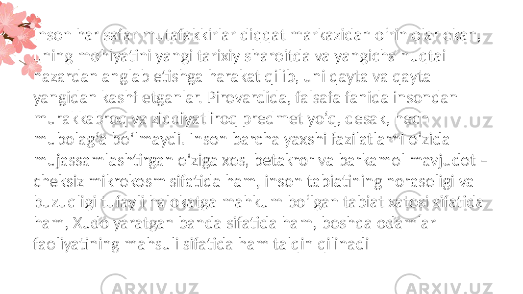 Inson har safar mutafakkirlar diqqat markazidan o‘rin olar ekan, uning mohiyatini yangi tarixiy sharoitda va yangicha nuqtai nazardan anglab etishga harakat qilib, uni qayta va qayta yangidan kashf etganlar. Pirovardida, falsafa fanida insondan murakkabroq va ziddiyatliroq predmet yo‘q, desak, hech mubolag‘a bo‘lmaydi. Inson barcha yaxshi fazilatlarni o‘zida mujassamlashtirgan o‘ziga xos, betakror va barkamol mavjudot – cheksiz mikrokosm sifatida ham, inson tabiatining norasoligi va buzuqligi tufayli halokatga mahkum bo‘lgan tabiat xatosi sifatida ham, Xudo yaratgan banda sifatida ham, boshqa odamlar faoliyatining mahsuli sifatida ham talqin qilinadi 