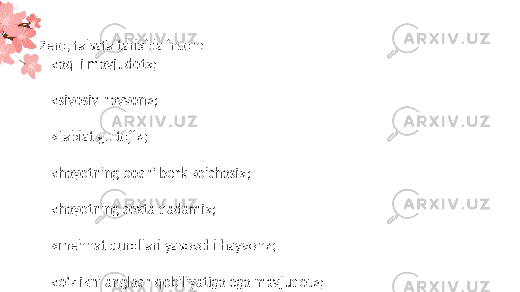 Zero, falsafa tarixida inson: – «aqlli mavjudot»; – «siyosiy hayvon»; – «tabiat gultoji»; – «hayotning boshi berk ko‘chasi»; – «hayotning soxta qadami»; – «mehnat qurollari yasovchi hayvon»; – «o‘zlikni anglash qobiliyatiga ega mavjudot»; – «ma’naviy va erkin mavjudot» va hokazolar sifatida talqin qilingan. 