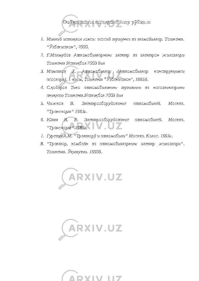 Фойдаланилган адабиётлар рўйҳати 1. Миллий истиқлол ғояси: асосий тушунча ва тамойиллар. Тошкент. “Ўзбекистон“, 2000. 2. Ғ.Махмудов Автомобилларнинг электр ва электрон жихозлари Тошкент Истиқбол 2003 йил 3. Маматов Х. Автомобиллар (Автомобиллар конструкцияси асослари). 1-қисм, Тошкент “Ўзбекистон“, 1995й. 4. С.қодиров Тико автомобилининг тузилиши ва носозликларини аниқлаш Тошкент.Истиқбол 2003 йил 5. Чижков В. Электрооборудование автомобилей. Москва. “Транспорт“ 1993г. 6. Ютт В. Е. Электрооборудование автомобилей. Москва. “Транспорт“ 1989г. 7. Гуревич.А.М. “Тракторў и автомобили“ Москва. Колос. 1993г. 8. “Трактор, комбайн ва автомобилларнинг электр жихозлари“. Тошкент. Ўқитувчи. 1990й. 