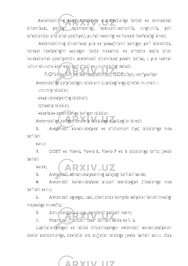  Avtomobilning ekspluatatsiyaviy xususiyatlariga tortish va tormozlash dinamikasi, yonilg’i tejamkorligi, boshqariluvchanlik, turg’unlik, yo’l to’siqlaridan o’ta olish qobiliyati, yurish ravonligi va harakat havfsizligi kiradi. Avtomobilning dinamikasi yuk va passajirlarni berilgan yo’l sharoitida, harakat havfsizligini saqlagan holda maksimal va o’rtacha tezlik bilan harakatlanish qobiliyatidir. Avtomobil dinamikasi yaxshi bo’lsa, u yuk tashish uchun shuncha kam vaqt sarf qiladi va unumdorligi oshadi. 2.O’lchagich va ko’rsatkichlar, GOSTlar, me’yorlar Avtomobilga qo’yiladigan talablarni quyidagilarga ajratish mumkin : - umumiy talablar; - ekspluatatsiyaning talablari; iqtisodiy talablar; - «xavfsiz» avtomobilga bo’lgan talablar. Avtomobilga bo’lgan umumiy talablarga quyidagilar kiradi: 1. Avtomobil konstruktsiyasi va o’lchamlari tipaj talablariga mos bo’lishi zarur; 2. GOST va Yevro, Yevro-1, Yevro-2 va 3 talablariga to’liq javob berishi kerak; 3. Avtomobil konstruktsiyasining kelajagi bo’lishi kerak; 4. Avtomobil konstruktsiyasi yuqori texnologiya jihozlariga mos bo’lishi zarur; 5. Avtomobil agregat, uzel, qismlarida kamyob ashyolar ishlatilmasligi maqsadga muvofiq; 6. Zarur darajada qulay, komfortli bo’lishi lozim; 7. Patentlash jihatidan &#34;toza&#34; bo’lishi kerak va h. k. Loyihalanayotgan va ishlab chiqarilayotgan avtomobil konstruktsiyalari davlat standartlariga, davlatlar aro xujjatlar talabiga javob berishi zarur. Gap 