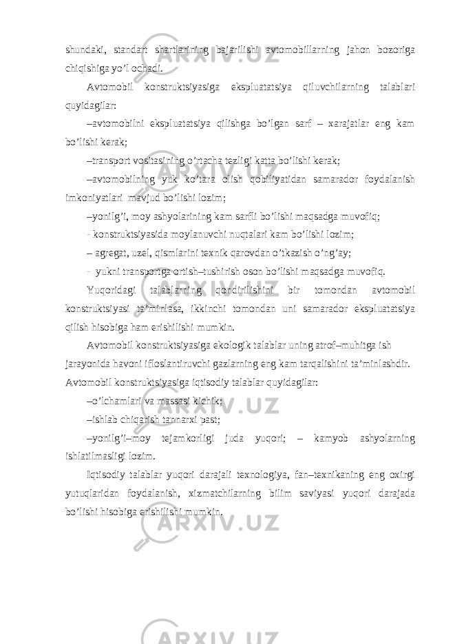 shundaki, standart shartlarining bajarilishi avtomobillarning jahon bozoriga chiqishiga yo’l ochadi. Avtomobil konstruktsiyasiga ekspluatatsiya qiluvchilarning talablari quyidagilar: – avtomobilni ekspluatatsiya qilishga bo’lgan sarf – xarajatlar eng kam bo’lishi kerak; – transport vositasining o’rtacha tezligi katta bo’lishi kerak; – avtomobilning yuk ko’tara olish qobiliyatidan samarador foydalanish imkoniyatlari mavjud bo’lishi lozim; – yonilg’i, moy ashyolarining kam sarfli bo’lishi maqsadga muvofiq; - konstruktsiyasida moylanuvchi nuqtalari kam bo’lishi lozim; – agregat, uzel, qismlarini texnik qarovdan o’tkazish o’ng’ay; - yukni transportga ortish–tushirish oson bo’lishi maqsadga muvofiq. Yuqoridagi talablarning qondirilishini bir tomondan avtomobil konstruktsiyasi ta’minlasa, ikkinchi tomondan uni samarador ekspluatatsiya qilish hisobiga ham erishilishi mumkin. Avtomobil konstruktsiyasiga ekologik talablar uning atrof–muhitga ish jarayonida havoni ifloslantiruvchi gazlarning eng kam tarqalishini ta’minlashdir. Avtomobil konstruktsiyasiga iqtisodiy talablar quyidagilar: – o’lchamlari va massasi kichik; – ishlab chiqarish tannarxi past; – yonilg’i–moy tejamkorligi juda yuqori; – kamyob ashyolarning ishlatilmasligi lozim. Iqtisodiy talablar yuqori darajali texnologiya, fan–texnikaning eng oxirgi yutuqlaridan foydalanish, xizmatchilarning bilim saviyasi yuqori darajada bo’lishi hisobiga erishilishi mumkin. 