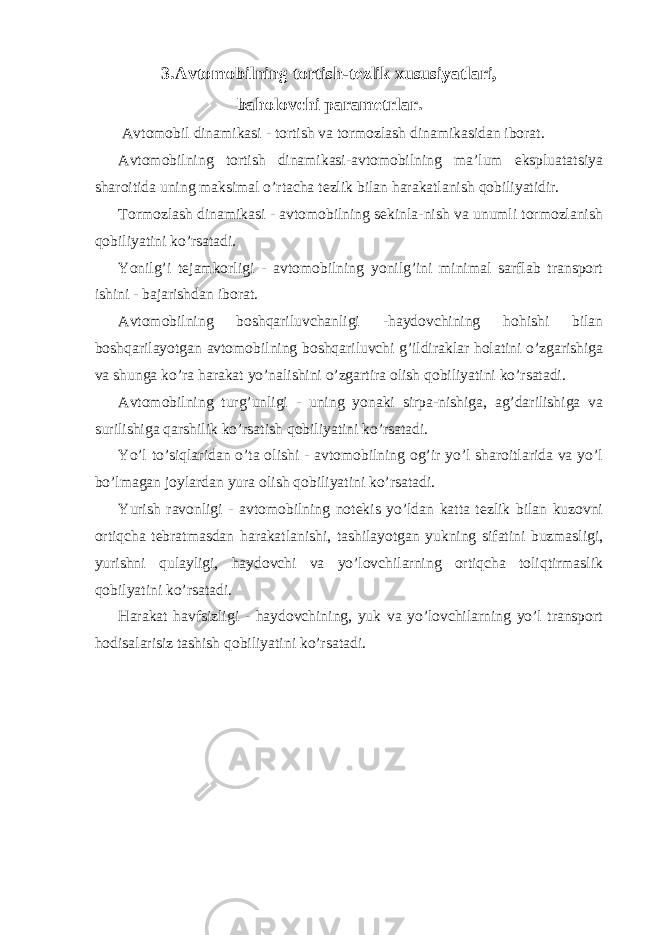 3.Avtomobilning tortish-tezlik xususiyatlari, baholovchi parametrlar. Avtomobil dinamikasi - tortish va tormozlash dinamikasidan iborat. Avtomobilning tortish dinamikasi-avtomobilning ma’lum ekspluatatsiya sharoitida uning maksimal o’rtacha tezlik bilan harakatlanish qobiliyatidir. Tormozlash dinamikasi - avtomobilning sekinla-nish va unumli tormozlanish qobiliyatini ko’rsatadi. Yonilg’i tejamkorligi - avtomobilning yonilg’ini minimal sarflab transport ishini - bajarishdan iborat. Avtomobilning boshqariluvchanligi -haydovchining hohishi bilan boshqarilayotgan avtomobilning boshqariluvchi g’ildiraklar holatini o’zgarishiga va shunga ko’ra harakat yo’nalishini o’zgartira olish qobiliyatini ko’rsatadi. Avtomobilning turg’unligi - uning yonaki sirpa-nishiga, ag’darilishiga va surilishiga qarshilik ko’rsatish qobiliyatini ko’rsatadi. Yo’l to’siqlaridan o’ta olishi - avtomobilning og’ir yo’l sharoitlarida va yo’l bo’lmagan joylardan yura olish qobiliyatini ko’rsatadi. Yurish ravonligi - avtomobilning notekis yo’ldan katta tezlik bilan kuzovni ortiqcha tebratmasdan harakatlanishi, tashilayotgan yukning sifatini buzmasligi, yurishni qulayligi, haydovchi va yo’lovchilarning ortiqcha toliqtirmaslik qobilyatini ko’rsatadi. Harakat havfsizligi - haydovchining, yuk va yo’lovchilarning yo’l transport hodisalarisiz tashish qobiliyatini ko’rsatadi. 