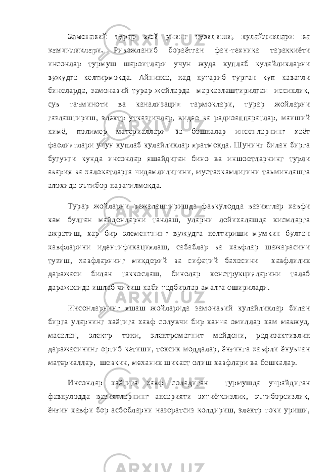 Замонавий турар жой унинг тузилиши, кулайликлари ва камчиликлари. Ривожланиб бораётган фан-техника тараккиёти инсонлар турмуш шароитлари учун жуда куплаб кулайликларни вужудга келтирмокда. Айникса, кад кутариб турган куп каватли биноларда, замонавий турар жойларда марказлаштирилган иссиклик, сув таъминоти ва канализация тармоклари, турар жойларни газлаштириш, электр утказгичлар, видео ва радиоаппаратлар, маиший кимё, полимер материаллари ва бошкалар инсонларнинг хаёт фаолиятлари учун куплаб кулайликлар яратмокда. Шунинг билан бирга бугунги кунда инсонлар яшайдиган бино ва иншоотларнинг турли авария ва халокатларга чидамлилигини, мустахкамлигини таъминлашга алохида эътибор каратилмокда. Турар жойларни режалаштиришда фавкулодда вазиятлар хавфи кам булган майдонларни танлаш, уларни лойихалашда кисмларга ажратиш, хар бир элементнинг вужудга келтириши мумкин булган хавфларини идентификациялаш, сабаблар ва хавфлар шажарасини тузиш, хавфларнинг микдорий ва сифатий бахосини хавфлилик даражаси билан таккослаш, бинолар конструкцияларини талаб даражасида ишлаб чикиш каби тадбирлар амалга оширилади. Инсонларнинг яшаш жойларида замонавий кулайликлар билан бирга уларнинг хаётига хавф солувчи бир канча омиллар хам мавжуд, масалан, электр токи, электромагнит майдони, радиоактивлик даражасининг ортиб кетиши, токсик моддалар, ёнғинга хавфли ёнувчан материаллар, шовкин, механик шикаст олиш хавфлари ва бошкалар. Инсонлар хаётига хавф соладиган турмушда учрайдиган фавкулодда вазиятларнинг аксарияти эхтиётсизлик, эътиборсизлик, ёнғин хавфи бор асбобларни назоратсиз колдириш, электр токи уриши, 