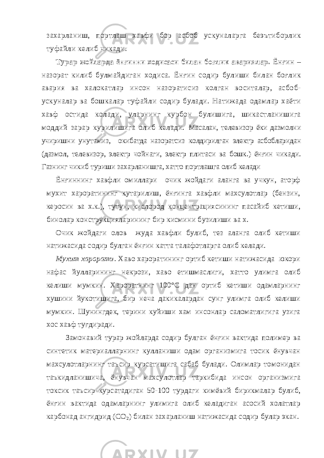 захарланиш, портлаш хавфи бор асбоб ускуналарга беэътиборлик туфайли келиб чикади. Турар жойларда ёнғинни ходисаси билан боғлик авариялар. Ёнғин – назорат килиб булмайдиган ходиса. Ёнғин содир булиши билан боғлик авария ва халокатлар инсон назоратисиз колган воситалар, асбоб- ускуналар ва бошкалар туфайли содир булади. Натижада одамлар хаёти хавф остида колади, уларнинг курбон булишига, шикастланишига моддий зарар курилишига олиб келади. Масалан, т елевизор ёки дазмолни учиришни унутамиз, о кибатда назоратсиз колдирилган электр асбобларидан (дазмол, телевизор, электр чойнаги, электр плитаси ва бошк.) ёнғин чикади. Газнинг чикиб туриши захарланишга, хатто портлашга олиб келади Ёнғиннинг хавфли омиллари очик жойдаги аланга ва учкун, аторф мухит хароратининг кутарилиш, ёнғинга хавфли махсулотлар (бензин, керосин ва х.к.), тутун, кислород концентрациясининг пасайиб кетиши, бинолар конструкцияларининг бир кисмини бузилиши ва х. Очик жойдаги олов жуда хавфли булиб, тез аланга олиб кетиши натижасида содир булган ёнғин катта талафотларга олиб келади. Мухит харорати . Хаво хароратининг ортиб кетиши натижасида юкори нафас йулларининг некрози, хаво етишмаслиги, хатто улимга олиб келиши мумкин. Хароратнинг 100°С дан ортиб кетиши одамларнинг хушини йукотишига, бир неча дакикалардан сунг улимга олиб келиши мумкин. Шунингдек, терини куйиши хам инсонлар саломатлигига узига хос хавф туғдиради. Замонавий турар жойларда содир булган ёнғин вактида полимер ва синтетик материалларнинг кулланиши одам организмига тосик ёнувчан махсулотларнинг таъсир курсатишига сабаб булади. Олимлар томонидан таъкидланишича, ёнувчан махсулотлар таркибида инсон организмига токсик таъсир курсатадиган 50-100 турдаги кимёвий бирикмалар булиб, ёнғин вактида одамларнинг улимига олиб келадиган асосий холатлар карбонад ангидрид (СО 2 ) билан захарланиш натижасида содир булар экан. 