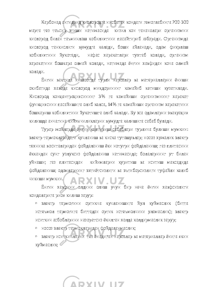Карбонад ангидрид кислородга нисбатан кондаги гемоглабинга 200-300 марта тез таъсир этиши натижасида кизил кон таначалари организмни кислород билан таъминлаш кобилиятини пасайтириб юборади. Организмда кислород танкислиги вужудга келади, боши айланади, одам фикрлаш кобилиятини йукотади, нафас харакатлари тухтаб колади, организм харакатини бошкара олмай колади, натижада ёнғин хавфидан коча олмай колади. Ёнғин вактида иншоотда турли нарсалар ва материалларни ёниши окибатида хавода кислород микдорининг камайиб кетиши кузатилади. Кислород концентрациясининг 3% га камайиши организмнинг харакат функциясини пасайишига олиб келса, 14% га камайиши организм харакатини бошкариш кобилиятини йукотишга олиб келади. Бу эса одамларни эвакуация килишда анчагина кийинчиликларни вужудга келишига сабаб булади. Турар жойларда ёнғин келтириш сабаблари турлича булиши мумкин: электр тармокларидаги кучланиш ва киска туташувлар; носоз хужалик электр техника воситаларидан фойдаланиш ёки нотуғри фойдаланиш; газ плитасини ёккандан сунг узлуксиз фойдаланиш натижасида; болаларнинг ут билан уйнаши; газ плитасидан кийимларни куритиш ва иситиш максадида фойдаланиш; одамларнинг эхтиётсизлиги ва эътиборсизлиги туфайли келиб чикиши мумкин. Ёнғин хавфини олдини олиш учун бир неча ёнғин хавфсизлиги коидаларига риоя килиш зарур:  электр тармоғини ортикча кучланишига йул куймаслик (битта истеъмол тармоғига биттадан ортик истеъмолчини уламаслик); электр иситкич асбобларини назоратсиз ёкилган холда колдирмаслик зарур;  носоз электр тармокларидан фойдаланмаслик;  электр иситкичларни тез ёнадиган нарсалар ва материаллар ёнига якин куймаслик; 