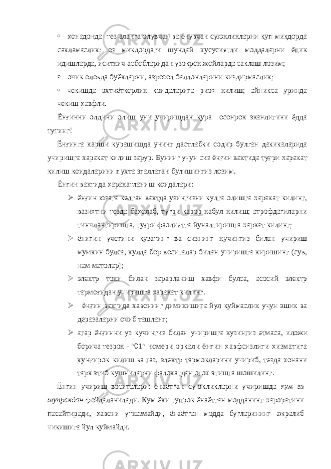  хонадонда тез аланга олувчан ва ёнувчан суюкликларни куп микдорда сакламаслик; оз микдордаги шундай хусусиятли моддаларни ёпик идишларда, иситкич асбобларидан узокрок жойларда саклаш лозим;  очик оловда буёкларни, аэрозол баллонларини киздирмаслик;  чекишда эхтиёткорлик коидаларига риоя килиш; айникса уринда чекиш хавфли. Ёнғинни олдини олиш уни учиришдан кура осонрок эканлигини ёдда тутинг! Ёнғинга карши курашишда унинг дастлабки содир булган дакикаларида учиришга харакат килиш зарур. Бунинг учун сиз ёнғин вактида туғри харакат килиш коидаларини пухта эгаллаган булишингиз лозим. Ёнғин вактида харакатланиш коидалари:  ёнғин юзага келган вактда узингизни кулга олишга харакат килинг, вазиятни тезда бахолаб, туғри карор кабул килиш; атрофдагиларни тинчлантиришга, туғри фаолиятга йуналтиришга харкат килинг;  ёниғин учоғини кузатинг ва сизнинг кучингиз билан учириш мумкин булса, кулда бор воситалар билан учиришга киришинг (сув, нам матолар);  электр токи билан зарарланиш хавфи булса, асосий электр тармоғидан учиришга харакат килинг.  ёнғин вактида хавонинг димикишига йул куймаслик учун эшик ва деразаларни очиб ташланг;  агар ёнғинни уз кучингиз билан учиришга кузингиз етмаса, иложи борича тезрок - &#34;01&#34; номери оркали ёнғин хавфсизлиги хизматига кунғирок килиш ва газ, электр тармокларини учириб, тезда хонани тарк этиб кушниларни фалокатдан огох этишга шошилинг. Ёнғин учириш воситалари: ёнаётган суюкликларни учиришда кум ва тупрокдан фойдаланилади. Кум ёки тупрок ёнаётган модданинг хароратини пасайтиради, хавони утказмайди, ёнаётган модда буғларининг ажралиб чикишига йул куймайди. 