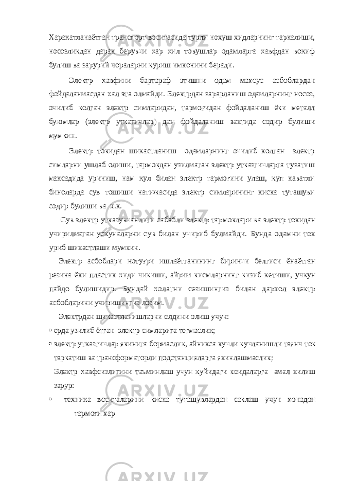 Харакатланаётган транспорт воситасида турли нохуш хидларнинг таркалиши, носозликдан дарак берувчи хар хил товушлар одамларга хавфдан вокиф булиш ва зарурий чораларни куриш имконини беради. Электр хавфини бартараф этишни одам махсус асбоблардан фойдаланмасдан хал эта олмайди. Электрдан зарарланиш одамларнинг носоз, очилиб колган электр симларидан, тармоғидан фойдаланиш ёки металл буюмлар (электр уткагичлар) дан фойдаланиш вактида содир булиши мумкин. Электр токидан шикастланиш одамларнинг очилиб к олган электр симларни ушлаб олиши, тармокдан узилмаган электр утказгичларга тузатиш максадида уриниш, нам кул билан электр тармоғини улаш, куп каватли биноларда сув тошиши натижасида электр симларининг киска туташуви содир булиши ва х.к. Сув электр утказувчанлиги сабабли электр тар моклари ва электр токидан учирилмаган ускуналарни сув билан учириб булмайди. Бунда одамни ток уриб шикастлаши мумкин. Электр асбоблари нотуғри ишлаётганининг биринчи белгиси ё наётган резина ёки пластик хиди чикиши, айрим к исмларнинг кизиб кетиши, учкун пайдо булишидир. Бундай холатни сезишингиз билан дархол электр ас бобларини учиришингиз лозим. Электрдан шикастланишларни олдини олиш учун:  ерда узилиб ётган электр симларига тегмаслик;  электр утказгичлар якинига бормаслик, айникса кучли кучланишли таянч ток таркатиш ва трансформаторли подстанцияларга якинлашмаслик; Электр хавфсизлигини таъминлаш учун куйидаги коидаларга амал килиш зарур:  техника воситаларини киска туташувлардан саклаш учун хонадон тармоғи хар 