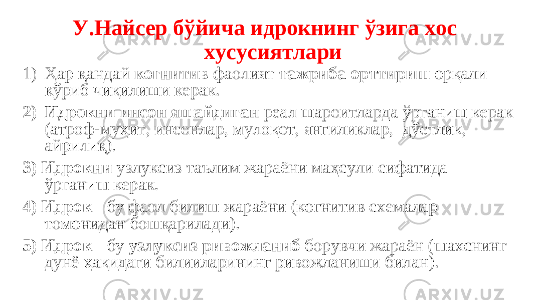  У.Найсер бўйича идрокнинг ўзига хос хусусиятлари 1) Ҳар қандай когнитив фаолият тажриба орттириш орқали кўриб чиқилиши керак. 2) Идрокни инсон яшайдиган реал шароитларда ўрганиш керак (атроф-муҳит, инсонлар, мулоқот, янгиликлар, дўстлик, айрилиқ). 3) Идрокни узлуксиз таълим жараёни маҳсули сифатида ўрганиш керак. 4) Идрок - бу фаол билиш жараёни (когнитив схемалар томонидан бошқарилади). 5) Идрок - бу узлуксиз ривожланиб борувчи жараён (шахснинг дунё ҳақидаги билииларининг ривожланиши билан). 