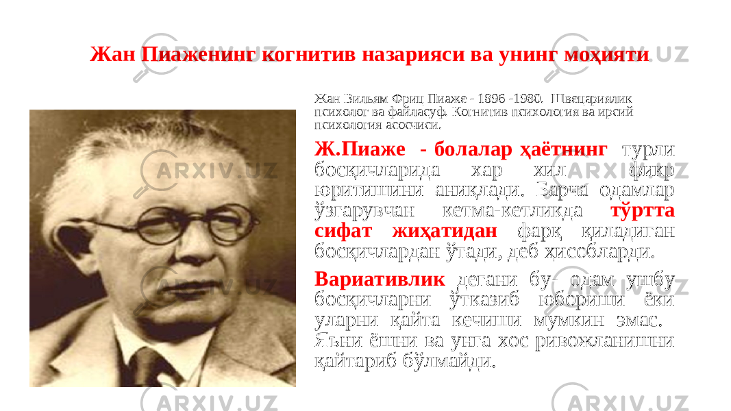  Жан Пиаженинг когнитив назарияси ва унинг моҳияти Жан Вильям Фриц Пиаже - 1896 -1980. Швецариялик психолог ва файласуф. Когнитив психология ва ирсий психология асосчиси. Ж.Пиаже - болалар ҳаётнинг турли босқичларида хар хил фикр юритишини аниқлади. Барча одамлар ўзгарувчан кетма-кетликда тўртта сифат жиҳатидан фарқ қиладиган босқичлардан ўтади, деб ҳисобларди. Вариативлик дегани бу- одам ушбу босқичларни ўтказиб юбориши ёки уларни қайта кечиши мумкин эмас. Яъни ёшни ва унга хос ривожланишни қайтариб бўлмайди. 