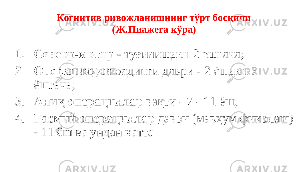  Когнитив ривожланишнинг тўрт босқичи (Ж.Пиажега кўра) 1. Сенсор-мотор - туғилишдан 2 ёшгача; 2. Операциядан олдинги даври - 2 ёшдан 7 ёшгача; 3. Аниқ операциялар вақти - 7 - 11 ёш; 4. Расмий операциялар даври (мавҳум фикрлаш) - 11 ёш ва ундан катта 