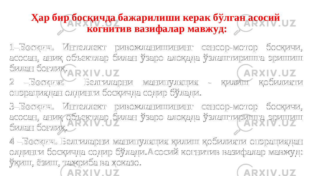 Ҳар бир босқичда бажарилиши керак бўлган асосий когнитив вазифалар мавжуд: 1–Босқич. Интеллект ривожланишининг сенсор-мотор босқичи, асосан, аниқ объектлар билан ўзаро алоқада ўзлаштиришга эришиш билан боғлиқ. 2 –Босқич. Белгиларни манипуляция - қилиш қобилияти опэрациядан олдинги босқичда содир бўлади. 3 –Босқич. Интеллект ривожланишининг сенсор-мотор босқичи, асосан, аниқ объектлар билан ўзаро алоқада ўзлаштиришга эришиш билан боғлиқ. 4 –Босқич. Белгиларни манипуляция қилиш қобилияти опэрациядан олдинги босқичда содир бўлади.Асосий когнитив вазифалар мавжуд: ўқиш, ёзиш, тажриба ва ҳоказо. 