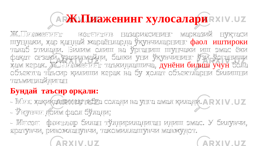  Ж.Пиаженинг хулосалари Ж.Пиаженинг когнитив назариясининг марказий нуқтаси шундаки, ҳар қандай жараёнларда ўқувчиларнинг фаол иштироки талаб этилади. Билим олиш ва ўрганиш шунчаки иш эмас ёки фақат оғзаки узатилмайди, балки уни ўқувчининг ўзи ўоганиши ҳам керак. Ж.Пиаженинг таъкидлашича, дунёни билиш учун бола объектга таъсир қилиши керак ва бу ҳолат объектларни билишни таъминлайдиган Бундай таъсир орқали: - Мия ҳақиқатни тартибга солади ва унга амал қилади. - Ўқувчи доим фаол бўлади; - Инсон фактлар билан тўлдириладиган идиш эмас. У билувчи, яратувчи, ривожланувчи, такомиллашувчи мавжудот. 