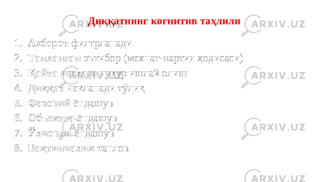  Диққатнинг когнитив таҳлили 1. Aхборот филтрланади 2. Танланган эътибор (мехнат-партия ҳодисаси) 3. Қайта ишлаш чуқур ишлай олиш 4. Диққат чекланади тўлиқ 5. Фазовий ёндашув 6. Объектга ёндашув 7. Ўлчовли ёндашув 8. Вақтинчалик танлов 