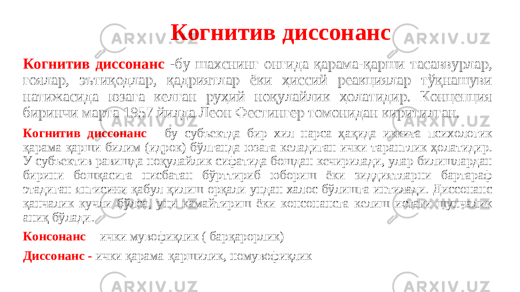  Когнитив диссонанс Когнитив диссонанс - бу шахснинг онгида қарама-қарши тасаввурлар, ғоялар, эътиқодлар, қадриятлар ёки ҳиссий реакциялар тўқнашуви натижасида юзага келган руҳий ноқулайлик ҳолатидир. Концепция биринчи марта 1957 йилда Леон Фестингер томонидан киритилган. Когнитив диссонанс - бу субъектда бир хил нарса ҳақида иккита психологик қарама-қарши билим (идрок) бўлганда юзага келадиган ички таранглик ҳолатидир. У субъектив равишда ноқулайлик сифатида бошдан кечирилади, улар билишлардан бирини бошқасига нисбатан бўрттириб юбориш ёки зиддиятларни бартараф этадиган янгисини қабул қилиш орқали ундан халос бўлишга интилади. Диссонанс қанчалик кучли бўлса, уни камайтириш ёки консонансга келиш истаги шунчалик аниқ бўлади. Консонанс - ички мувофиқлик ( барқарорлик) Диссонанс - ички қарама-қаршилик, номувофиқлик 