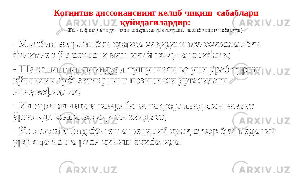 Когнитив диссонанснинг келиб чиқиш сабаблари қуйидагилардир: (Инсон фикрлашида - ички номувофиқликларнинг келиб чиқиш сабалари) - Муайян жараён ёки ҳодиса ҳақидаги мулоҳазалар ёки билимлар ўртасидаги мантиқий номутаносиблик; - Шахснинг индивидуал тушунчаси ва уни ўраб турган кўпчилик субъектларнинг позицияси ўртасидаги номувофиқлик; - Илгари олинган тажриба ва такрорланадиган вазият ўртасида юзага келадиган зиддият; - Ўз ғоясига зид бўлган анъанавий хулқ-атвор ёки маданий урф-одатларга риоя қилиш оқибатида. 