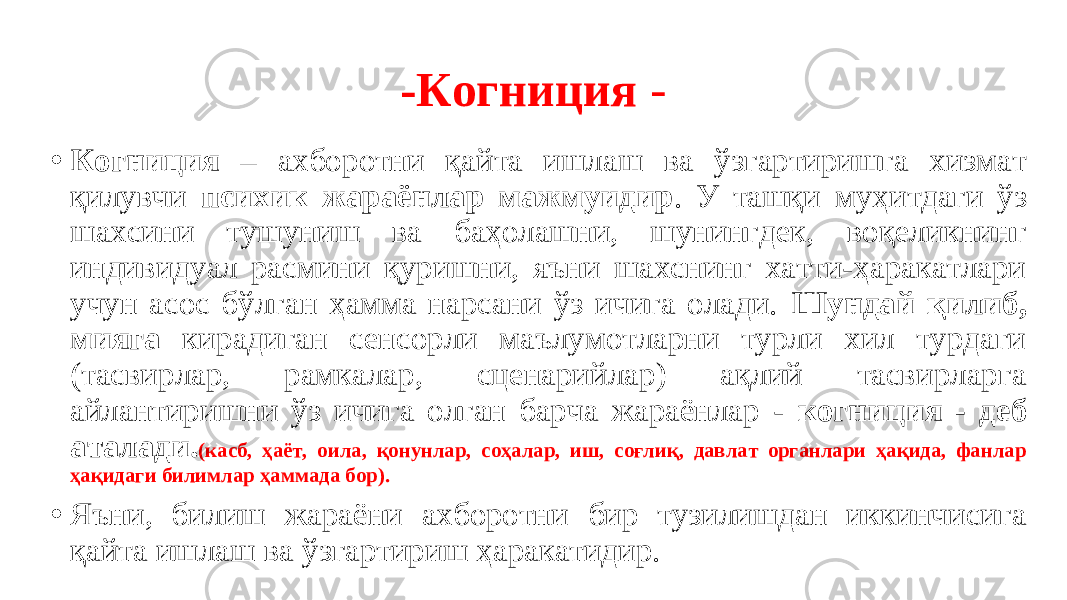 -Когниция - • Когниция – ахборотни қайта ишлаш ва ўзгартиришга хизмат қилувчи психик жараёнлар мажмуидир . У ташқи муҳитдаги ўз шахсини тушуниш ва баҳолашни, шунингдек, воқеликнинг индивидуал расмини қуришни, яъни шахснинг хатти-ҳаракатлари учун асос бўлган ҳамма нарсани ўз ичига олади. Шундай қилиб, мияга кирадиган сенсорли маълумотларни турли хил турдаги (тасвирлар, рамкалар, сценарийлар) ақлий тасвирларга айлантиришни ўз ичига олган барча жараёнлар - когниция - деб аталади. (касб , ҳаёт, оила, қонунлар, соҳалар, иш, соғлиқ, давлат органлари ҳақида, фанлар ҳақидаги билимлар ҳаммада бор). • Яъни, билиш жараёни ахборотни бир тузилишдан иккинчисига қайта ишлаш ва ўзгартириш ҳаракатидир. 