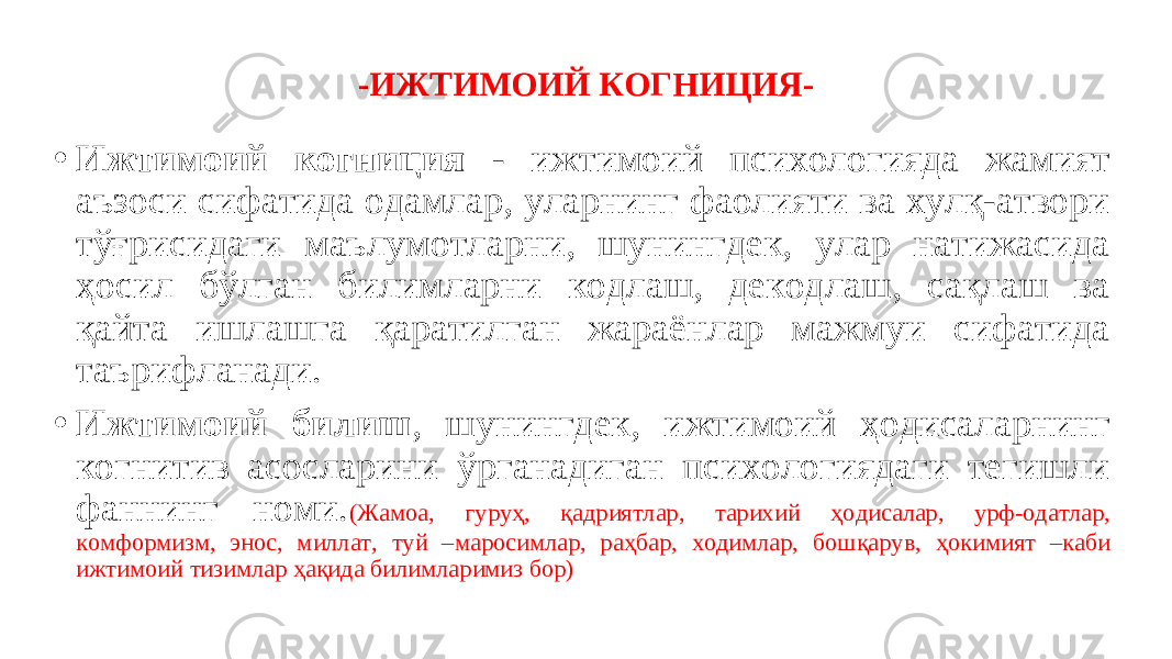 -ИЖТИМОИЙ КОГНИЦИЯ- • Ижтимоий когниция - ижтимоий психологияда жамият аъзоси сифатида одамлар, уларнинг фаолияти ва хулқ-атвори тўғрисидаги маълумотларни, шунингдек, улар натижасида ҳосил бўлган билимларни кодлаш, декодлаш, сақлаш ва қайта ишлашга қаратилган жараёнлар мажмуи сифатида таърифланади. • Ижтимоий билиш , шунингдек, ижтимоий ҳодисаларнинг когнитив асосларини ўрганадиган психологиядаги тегишли фаннинг номи. (Жамоа, гуруҳ, қадриятлар, тарихий ҳодисалар, урф-одатлар, комформизм, энос, миллат, туй –маросимлар, раҳбар, ходимлар, бошқарув, ҳокимият –каби ижтимоий тизимлар ҳақида билимларимиз бор) 