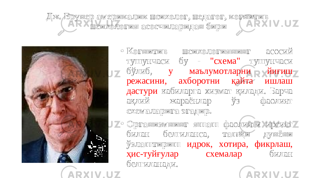 Дж. Брунер америкалик психолог, педагог, когнитив психология асосчиларидан бири • Когнитив психологиянинг асосий тушунчаси бу - &#34;схема&#34; тушунчаси бўлиб, у маълумотларни йиғиш режасини, ахборотни қайта ишлаш дастури кабиларга хизмат қилади. Барча ақлий жараёнлар ўз фаолият схемаларига эгадир. • Организмнинг яшаш фаолияти ирсият билан белгиланса, ташқи дунёни ўзлаштириш идрок, хотира, фикрлаш, ҳис-туйғулар схемалар билан белгиланади. 