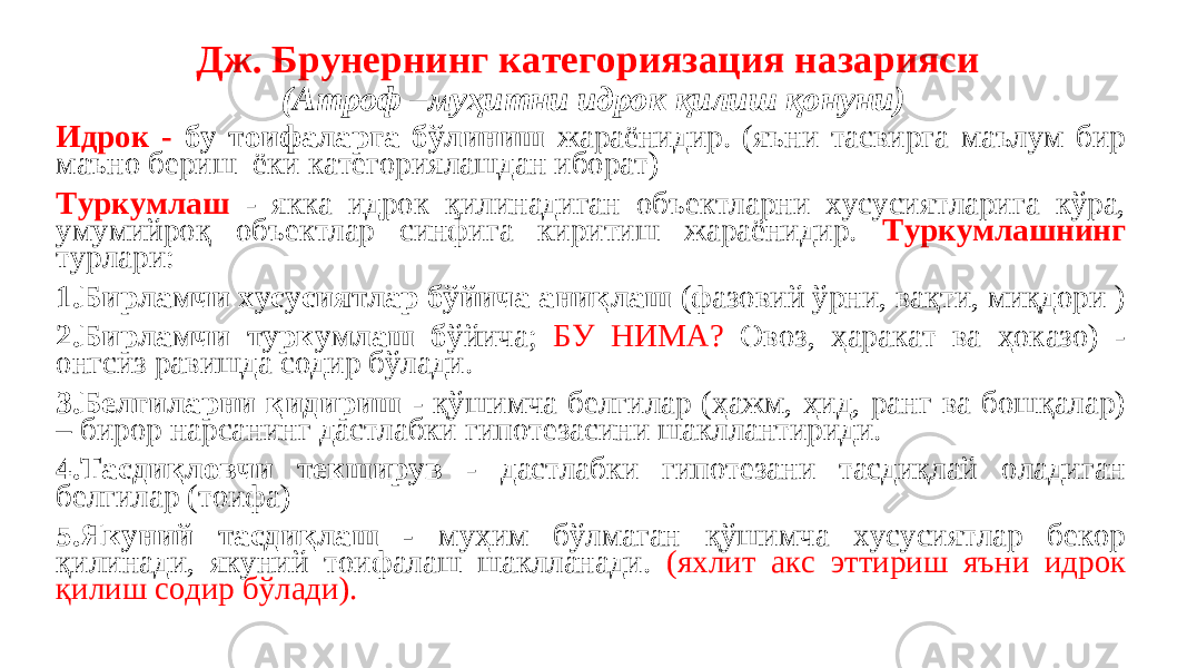 Дж. Брунернинг категориязация назарияси (Атроф –муҳитни идрок қилиш қонуни) Идрок - бу тоифаларга бўлиниш жараёнидир. (яъни тасвирга маълум бир маъно бериш ёки категориялашдан иборат) Туркумлаш - якка идрок қилинадиган объектларни хусусиятларига кўра, умумийроқ объектлар синфига киритиш жараёнидир. Туркумлашнинг турлари: 1.Бирламчи хусусиятлар бўйича аниқлаш (фазовий ўрни, вақти, миқдори ) 2.Бирламчи туркумлаш б ўйича; БУ НИМA? Овоз, ҳаракат ва ҳоказо) - онгсиз равишда содир бўлади. 3.Белгиларни қидириш - қўшимча белгилар (ҳажм, ҳид, ранг ва бошқалар) – бирор нарсанинг дастлабки гипотезасини шакллантириди. 4.Тасдиқловчи текширув - дастлабки гипотезани тасдиқлай оладиган белгилар (тоифа) 5.Якуний тасдиқлаш - муҳим бўлмаган қўшимча хусусиятлар бекор қилинади, якуний тоифалаш шаклланади. (яхлит акс эттириш яъни идрок қилиш содир бўлади). 