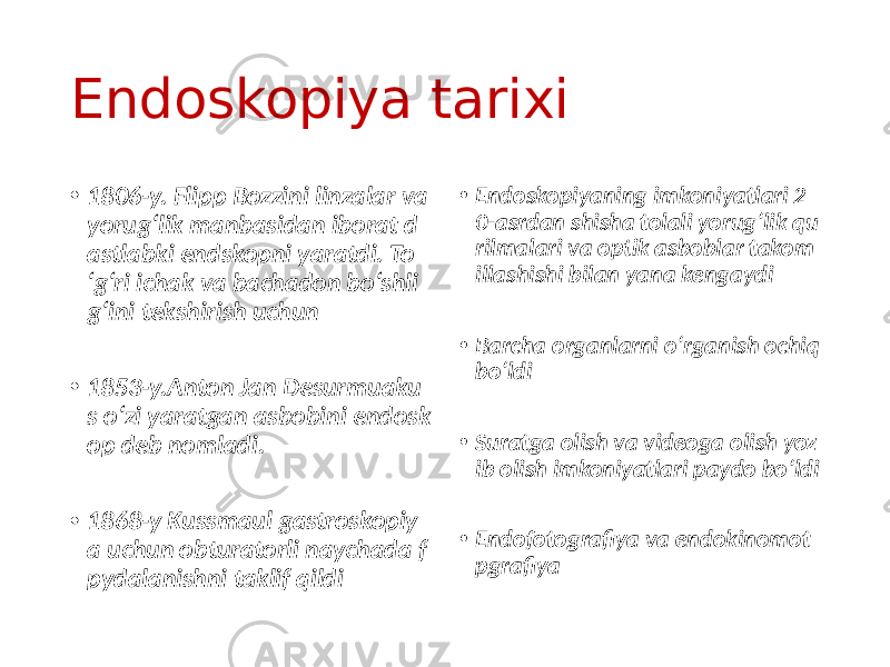 Endoskopiya tarixi • 1806-y. Flipp Bozzini linzalar va yorug‘lik manbasidan iborat d astlabki endskopni yaratdi. To ‘g‘ri ichak va bachadon bo‘shli g‘ini tekshirish uchun • 1853-y.Anton Jan Desurmuaku s o‘zi yaratgan asbobini endosk op deb nomladi. • 1868-y Kussmaul gastroskopiy a uchun obturatorli naychada f pydalanishni taklif qildi • Endoskopiyaning imkoniyatlari 2 0-asrdan shisha tolali yorug‘lik qu rilmalari va optik asboblar takom illashishi bilan yana kengaydi • Barcha organlarni o‘rganish ochiq bo‘ldi • Suratga olish va videoga olish yoz ib olish imkoniyatlari paydo bo‘ldi • Endofotografiya va endokinomot pgrafiya 