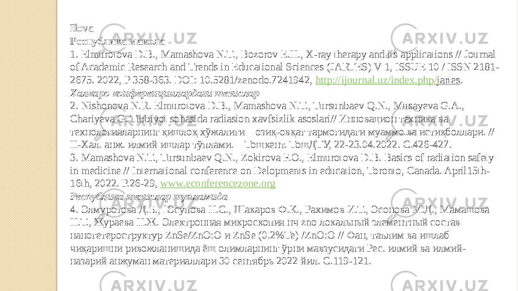 Ilova Республика макола 1. Elmurotova D.B., Mamashova N.T., Bozorov E.H., X-ray therapy and its applications // Journal of Academic Research and Trends in Educational Sciences (JARTES) V 1, ISSUE 10 / ISSN 2181- 2675. 2022, P 358-363. DOI: 10.5281/zenodo.7241942, http :// ijournal . uz / index . php / jartes . Халкаро конференциялардаги тезислар 2. Nishonova N.R. Elmurotova D.B., Mamashova N.T., Tursunbaev Q.N., Musayeva G.A., Chariyeva G. Tibbiyot sohasida radiasion xavfsizlik asoslari// Инновацион техника ва технологияларнинг қишлоқ хўжалиги – озиқ-овқат тармоғидаги муаммо ва истиқболлари. // II-Хал. анж. илмий ишлар тўплами. – Тошкент. ТошДТУ, 22-23.04.2022. С.426-427. 3. Mamashova N.T., Tursunbaev Q.N., Zokirova F.O., Elmurotova D.B. Basics of radiation safety in medicine // International conference on Delopments in education, Toronto, Canada. April15th- 16th, 2022. P.26-29, www.econferencezone.org Республика тезислар тупламида 4. Элмуротова Д.Б., Юсупова Н.С., Шакаров Ф.К., Рахимов И.Т., Эсонова М.Д., Мамашова Н.Т., Жураева Н.Ж. Электронная микроскопия нч zno локальный элементный состав наногетероструктур ZnSe/ZnO:O и ZnSe (0.2%Te) /ZnO:O // Фан, таълим ва ишлаб чиқаришни ривожланишида ёш олимларнинг ўрни мавзусидаги Рес. илмий ва илмий- назарий анжуман материаллари 30 сентябрь 2022 йил. С.119-121. 