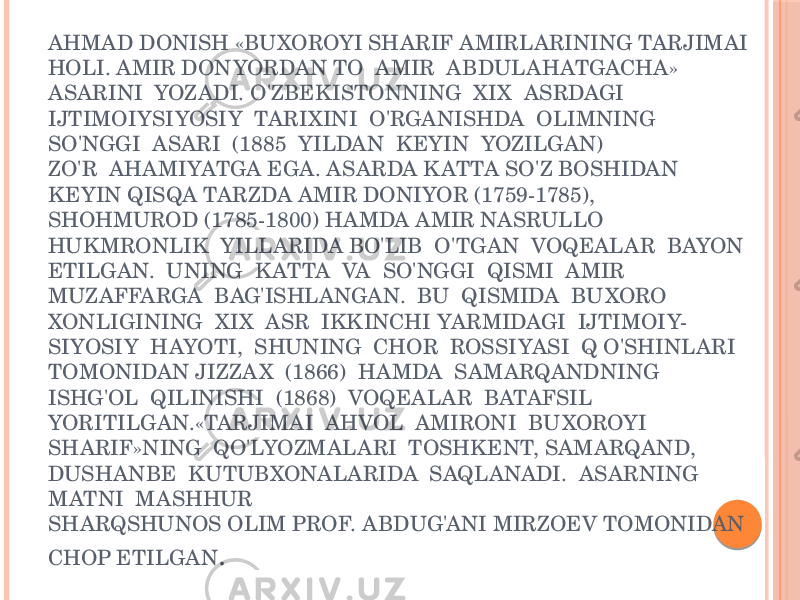 AHMAD DONISH «BUXOROYI SHARIF AMIRLARINING TARJIMAI HOLI. AMIR DONYORDAN TO AMIR ABDULAHATGACHA» ASARINI YOZADI. O&#39;ZBEKISTONNING XIX ASRDAGI IJTIMOIYSIYOSIY TARIXINI O&#39;RGANISHDA OLIMNING SO&#39;NGGI ASARI (1885 YILDAN KEYIN YOZILGAN) ZO&#39;R AHAMIYATGA EGA. ASARDA K ATTA SO&#39;Z BOSHIDAN KEYIN QISQA TARZDA AMIR DONIYOR (1759-1785), SHOHMUROD (1785-1800) HAMDA AMIR NASRULLO HUK MRONLIK YILLARIDA BO&#39;LIB O&#39;TGAN VOQEALAR BAYON ETILGAN. UNING K ATTA VA SO&#39;NGGI QISMI AMIR MUZAFFARGA BAG&#39;ISHLANGAN. BU QISMIDA BUXORO XONLIGINING XIX ASR IKKINCHI YARMIDAGI IJTIMOIY- SIYOSIY HAYOTI, SHUNING CHOR ROSSIYASI Q O&#39;SHINLARI TOMONIDAN JIZZA X (1866) HAMDA SAMARQANDNING ISHG&#39;OL QILINISHI (1868) VOQEALAR BATAFSIL YORITILGAN.«TARJIMAI AHVOL AMIRONI BUXOROYI SHARIF»NING QO&#39;LYOZMALARI TOSHKENT, SAMARQAND, DUSHANBE KUTUBXONALARIDA SAQLANADI. ASARNING MATNI MASHHUR SHARQSHUNOS OLIM PROF. ABDUG&#39;ANI MIRZOEV TOMONIDAN CHOP ETILGAN . 