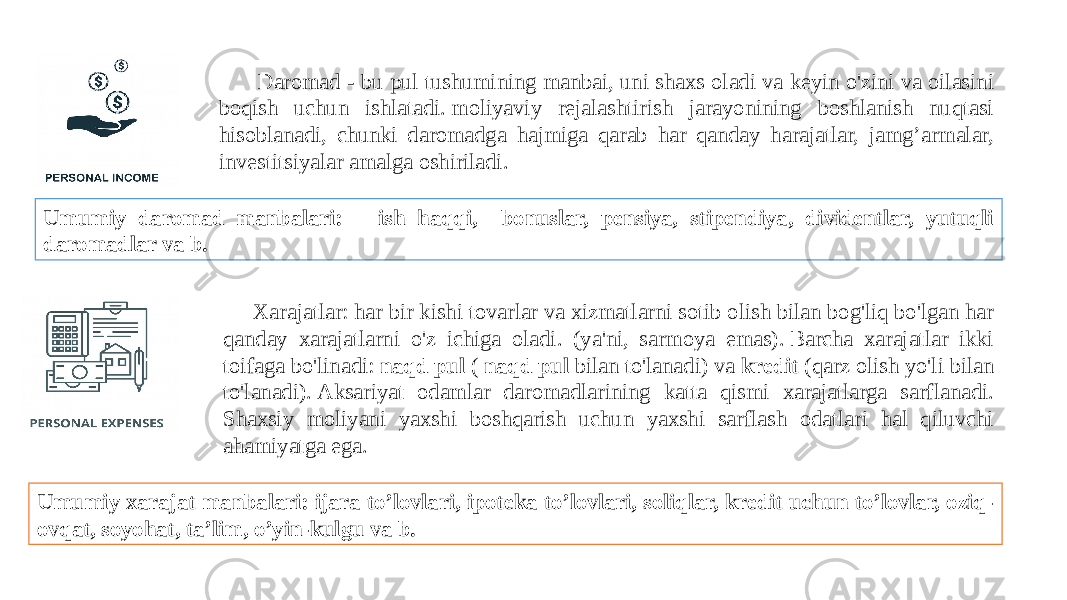  Daromad - bu pul tushumining manbai, uni shaxs oladi va keyin o&#39;zini va oilasini boqish uchun ishlatadi. moliyaviy rejalashtirish jarayonining boshlanish nuqtasi hisoblanadi, chunki daromadga hajmiga qarab har qanday harajatlar, jamg’armalar, investitsiyalar amalga oshiriladi. Umumiy daromad manbalari: ish haqqi, bonuslar, pensiya, stipendiya, dividentlar, yutuqli daromadlar va b. Xarajatlar: har bir kishi tovarlar va xizmatlarni sotib olish bilan bog&#39;liq bo&#39;lgan har qanday xarajatlarni o&#39;z ichiga oladi. (ya&#39;ni, sarmoya emas). Barcha xarajatlar ikki toifaga bo&#39;linadi:  naqd pul  (  naqd pul  bilan to&#39;lanadi) va  kredit  (qarz olish yo&#39;li bilan to&#39;lanadi). Aksariyat odamlar daromadlarining katta qismi xarajatlarga sarflanadi. Shaxsiy moliyani yaxshi boshqarish uchun yaxshi sarflash odatlari hal qiluvchi ahamiyatga ega. Umumiy xarajat manbalari: ijara to’lovlari, ipoteka to’lovlari, soliqlar, kredit uchun to’lovlar, oziq- ovqat, soyohat, ta’lim, o’yin-kulgu va b. 